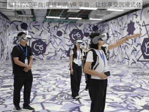 带福利的VR平台;带福利的 VR 平台，让你享受沉浸式体验