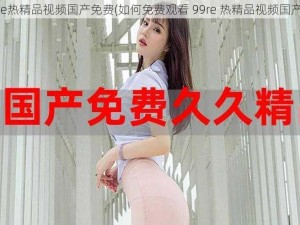 99re热精品视频国产免费(如何免费观看 99re 热精品视频国产？)