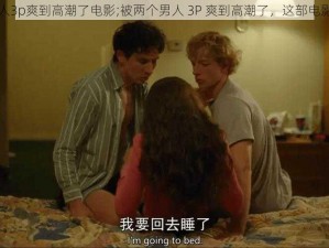 被两个男人3p爽到高潮了电影;被两个男人 3P 爽到高潮了，这部电影太刺激了