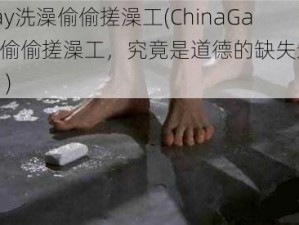 ChinaGay洗澡偷偷搓澡工(ChinaGay 洗澡时偷偷搓澡工，究竟是道德的缺失还是人性的沦丧？)