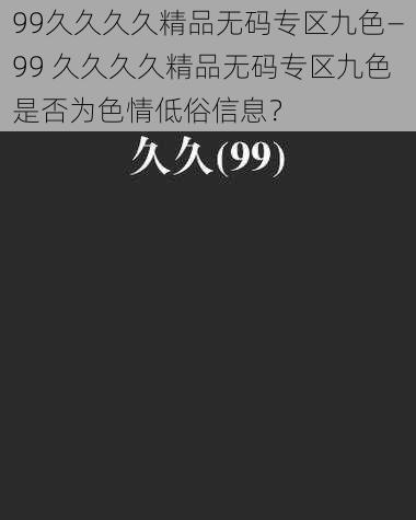 99久久久久精品无码专区九色—99 久久久久精品无码专区九色是否为色情低俗信息？