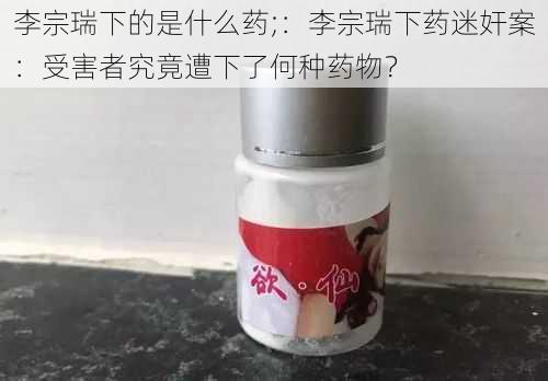 李宗瑞下的是什么药;：李宗瑞下药迷奸案：受害者究竟遭下了何种药物？