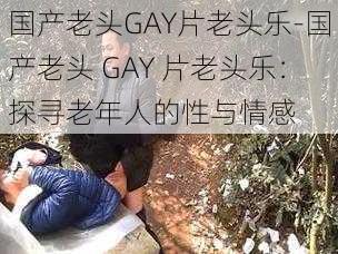 国产老头GAY片老头乐-国产老头 GAY 片老头乐：探寻老年人的性与情感