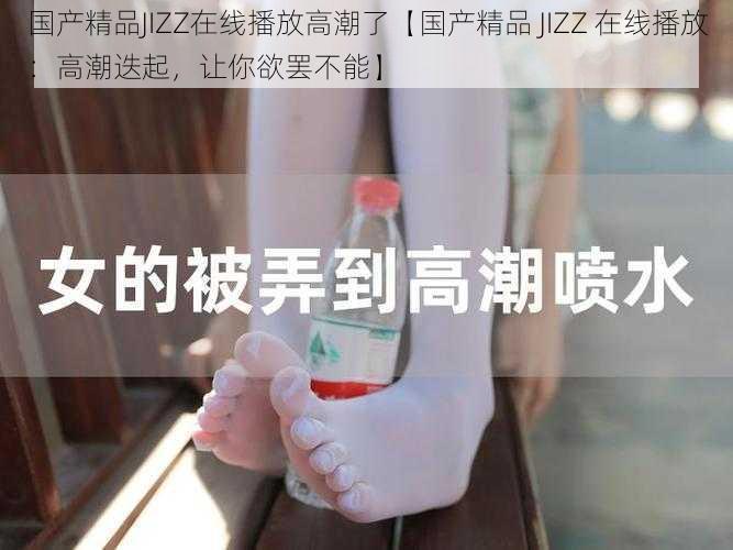 国产精品JIZZ在线播放高潮了【国产精品 JIZZ 在线播放：高潮迭起，让你欲罢不能】